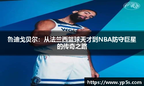 鲁迪戈贝尔:从法兰西篮球天才到NBA防守巨星的传奇之路