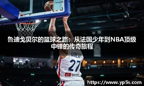 鲁迪戈贝尔的篮球之路:从法国少年到NBA顶级中锋的传奇旅程