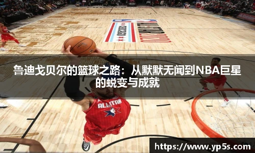 鲁迪戈贝尔的篮球之路:从默默无闻到NBA巨星的蜕变与成就