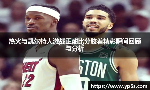 热火与凯尔特人激战正酣比分胶着精彩瞬间回顾与分析