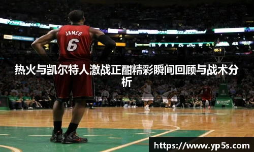 热火与凯尔特人激战正酣精彩瞬间回顾与战术分析